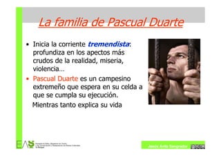La familia de Pascual Duarte
• Inicia la corriente tremendista:
  profundiza en los apectos más
  crudos de la realidad, miseria,
  violencia…
• Pascual Duarte es un campesino
  extremeño que espera en su celda a
  que se cumpla su ejecución.
  Mientras tanto explica su vida




                                       Jesús Ávila Sangrador
 