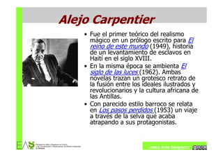 Alejo Carpentier
    • Fue el primer teórico del realismo
      mágico en un prólogo escrito para El
      reino de este mundo (1949), historia
      de un levantamiento de esclavos en
      Haití en el siglo XVIII.
    • En la misma época se ambienta El
      siglo de las luces (1962). Ambas
      novelas trazan un grotesco retrato de
      la fusión entre los ideales ilustrados y
      revolucionarios y la cultura africana de
      las Antillas.
    • Con parecido estilo barroco se relata
      en Los pasos perdidos (1953) un viaje
      a través de la selva que acaba
      atrapando a sus protagonistas.


                            Jesús Ávila Sangrador
 