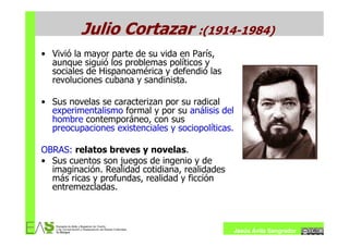 Julio Cortazar :(1914-1984)
• Vivió la mayor parte de su vida en París,
  aunque siguió los problemas políticos y
  sociales de Hispanoamérica y defendió las
  revoluciones cubana y sandinista.

• Sus novelas se caracterizan por su radical
  experimentalismo formal y por su análisis del
  hombre contemporáneo, con sus
  preocupaciones existenciales y sociopolíticas.

OBRAS: relatos breves y novelas.
• Sus cuentos son juegos de ingenio y de
  imaginación. Realidad cotidiana, realidades
  más ricas y profundas, realidad y ficción
  entremezcladas.



                                                   Jesús Ávila Sangrador
 