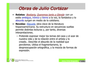Obras de Julio Cortázar
• Relatos: Bestiario, Queremos tanto a Glenda: con un
  estilo ambiguo, irónico y tierno a la vez, lo fantástico y lo
  absurdo surgen en medio de lo cotidiano.
• Novelas: Rayuela, obra clave de la literatura
  hispanoamericana. Su estructura en secuencias sueltas
  permite distintas lecturas y, por tanto, diversas
  interpretaciones.
   – Pretende expresar mejor los temas del caos y el azar de
      nuestra vida y de la relación entre el artista y lo
      creado.. Describe el absurdo de la realidad que
      percibimos. Utiliza el fragmentarismo, la
      despreocupación ortográfica, y la mezcla de formas de
      expresión.



                                              Jesús Ávila Sangrador
 