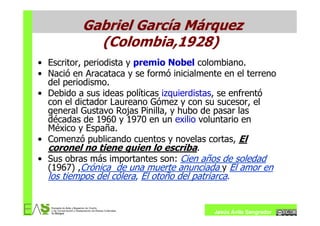 Gabriel García Márquez
            (Colombia,1928)
• Escritor, periodista y premio Nobel colombiano.
• Nació en Aracataca y se formó inicialmente en el terreno
  del periodismo.
• Debido a sus ideas políticas izquierdistas, se enfrentó
  con el dictador Laureano Gómez y con su sucesor, el
  general Gustavo Rojas Pinilla, y hubo de pasar las
  décadas de 1960 y 1970 en un exilio voluntario en
  México y España.
• Comenzó publicando cuentos y novelas cortas, El
  coronel no tiene quien lo escriba.
• Sus obras más importantes son: Cien años de soledad
  (1967) ,Crónica de una muerte anunciada y El amor en
  los tiempos del cólera, El otoño del patriarca.


                                          Jesús Ávila Sangrador
 