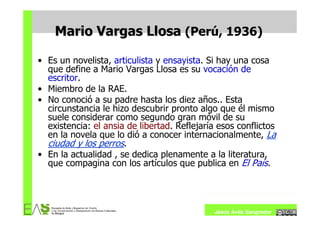 Mario Vargas Llosa (Perú, 1936)

• Es un novelista, articulista y ensayista. Si hay una cosa
  que define a Mario Vargas Llosa es su vocación de
  escritor.
• Miembro de la RAE.
• No conoció a su padre hasta los diez años.. Esta
  circunstancia le hizo descubrir pronto algo que él mismo
  suele considerar como segundo gran móvil de su
  existencia: el ansia de libertad. Reflejaría esos conflictos
  en la novela que lo dió a conocer internacionalmente, La
  ciudad y los perros.
• En la actualidad , se dedica plenamente a la literatura,
  que compagina con los artículos que publica en El País.




                                             Jesús Ávila Sangrador
 