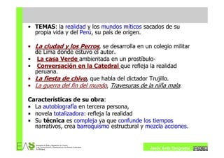 • TEMAS: la realidad y los mundos míticos sacados de su
  propia vida y del Perú, su país de origen.

• La ciudad y los Perros, se desarrolla en un colegio militar
  de Lima donde estuvo el autor.
• La casa Verde ambientada en un prostíbulo-
• Conversación en la Catedral que refleja la realidad
  peruana.
• La fiesta de chivo, que habla del dictador Trujillo.
• La guerra del fin del mundo, Travesuras de la niña mala.

Características de su obra:
• La autobiografía en tercera persona,
• novela totalizadora: refleja la realidad
• Su técnica es compleja ya que confunde los tiempos
  narrativos, crea barroquismo estructural y mezcla acciones.


                                              Jesús Ávila Sangrador
 