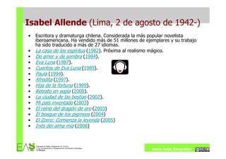 Isabel Allende (Lima, 2 de agosto de 1942-)
•   Escritora y dramaturga chilena. Considerada la más popular novelista
    iberoamericana. Ha vendido más de 51 millones de ejemplares y su trabajo
    ha sido traducido a más de 27 idiomas.
•   La casa de los espíritus (1982). Próxima al realismo mágico.
•   De amor y de sombra (1984).
•   Eva Luna (1987).
•   Cuentos de Eva Luna (1989).
•   Paula (1994).
•   Afrodita (1997).
•   Hija de la fortuna (1999).
•   Retrato en sepia (2000).
•   La ciudad de las bestias (2002).
•   Mi país inventado (2003)
•   El reino del dragón de oro (2003)
•   El bosque de los pigmeos (2004)
•   El Zorro: Comienza la leyenda (2005)
•   Inés del alma mía (2006)



                                                       Jesús Ávila Sangrador
 