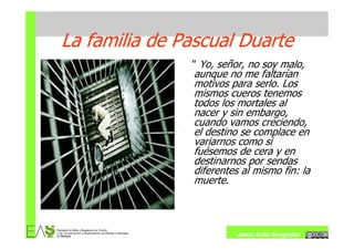 La familia de Pascual Duarte
               " Yo, señor, no soy malo,
                aunque no me faltarían
                motivos para serlo. Los
                mismos cueros tenemos
                todos los mortales al
                nacer y sin embargo,
                cuando vamos creciendo,
                el destino se complace en
                variarnos como si
                fuésemos de cera y en
                destinarnos por sendas
                diferentes al mismo fin: la
                muerte.



                          Jesús Ávila Sangrador
 