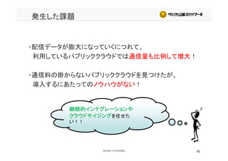 発生した課題
・配信データが膨大になっていくにつれて、・配信データが膨大になっていくにつれて、
利用しているパブリッククラウドでは通信量も比例して増大！
・通信料の掛からないパブリッククラウドを見つけたが、
導入するにあたってのノウハウがない！
継続的インテグレーションや
クラウドサイジングを任せたクラウドサイジングを任せた
い！！
16
 