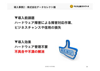 導入事例2：株式会社データセレクト様
▼導入前課題▼導入前課題
ハードウェア障害による障害対応作業、
ビジネスチャンスや信用の損失ビジネスチャンスや信用の損失
▼導入効果▼導入効果
ハードウェア管理不要
不具合や不満の解消不具合や不満の解消
24
 