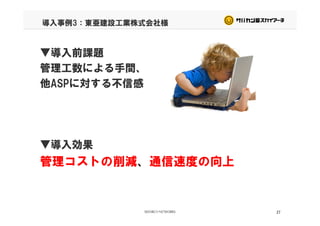導入事例3：東亜建設工業株式会社様
▼導入前課題
管理工数による手間、
他ASPに対する不信感他ASPに対する不信感
▼導入効果
管理コストの削減、通信速度の向上管理コストの削減、通信速度の向上
27
 
