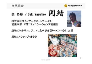 自己紹介
関鯖関 恭裕 / Seki Yasuhiro 関鯖
株式会社スカイアーチネットワークス
営業本部 NTTコミュニケーションズ社担当営業本部 NTTコミュニケーションズ社担当
趣味：フットサル、アニメ、食べ歩き(ラーメン中心)、お酒
属性：アクティブ・オタク
3
 