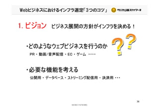 Webビジネスにおけるインフラ選定「3つのコツ」
1. ビジョン ビジネス展開の方針がインフラを決める！
・どのようなウェブビジネスを行うのか・どのようなウェブビジネスを行うのか
PR ・ 動画/音声配信 ・ EC ・ ゲーム ・・・・PR ・ 動画/音声配信 ・ EC ・ ゲーム ・・・・
・必要な機能を考える・必要な機能を考える
公開用 ・ データベース ・ ストリーミング配信用 ・ 決済用 ・・・
36
 