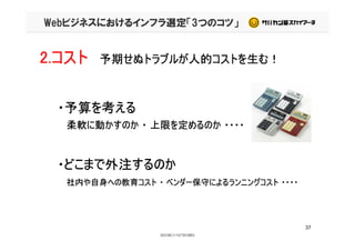 Webビジネスにおけるインフラ選定「3つのコツ」
2.コスト 予期せぬトラブルが人的コストを生む！
・予算を考える
柔軟に動かすのか ・ 上限を定めるのか ・・・・柔軟に動かすのか ・ 上限を定めるのか ・・・・
・どこまで外注するのか
社内や自身への教育コスト ・ ベンダー保守によるランニングコスト ・・・・社内や自身への教育コスト ・ ベンダー保守によるランニングコスト ・・・・
37
 