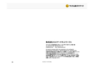 株式会社スカイアーチネットワークス
〒105-0001 東京都港区虎ノ門4-2-12 虎ノ門4丁目MTビル2号館 5階
TEL 03-6743-1100 FAX 03-6743-1101
info@skyarch.net http://www.skyarch.net
All material contained within this presentation is the confidential
And proprietary information of Skyarch Networks Inc. Copyright 2015.
本資料(添付資料を含む)に掲載されている情報(ページデザイン等のビジュアル
を含む）は全て株式会社スカイアーチネットワークスの知的財産です。
この中の情報を再利用したものも全て株式会社スカイアーチネットワークスの
知的財産権に属します。コンテンツの複製、社外への公開、社内利用への転用
39
知的財産権に属します。コンテンツの複製、社外への公開、社内利用への転用
は全て、株式会社スカイアーチネットワークスの許諾を必要とする旨、ご理解を
お願いします。(Copyright 2015)
 