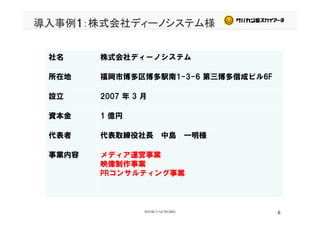 導入事例1：株式会社ディーノシステム様
社名 株式会社ディーノシステム
所在地 福岡市博多区博多駅南1-3-6 第三博多偕成ビル6F
設立 2007 年 3 月
資本金 1 億円資本金 1 億円
代表者 代表取締役社長 中島 一明様代表者 代表取締役社長 中島 一明様
事業内容 メディア運営事業
映像制作事業映像制作事業
PRコンサルティング事業
6
 