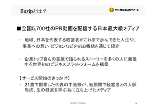 Buzipとは？
■全国5,700社のPR動画を配信する日本最大級メディア
• 地域、日本を代表する経営者がこれまで歩んできた人生や、
■全国5,700社のPR動画を配信する日本最大級メディア
事業への想い・ビジョンなどをWEB番組を通じて紹介
• 企業トップ自らの言葉で語られるストーリーを多くの人に発信
する世界初のビジネスプラットフォームを構築
【サービス開始のきっかけ】【サービス開始のきっかけ】
• 21歳で創業した代表の中島様が、短期間で経営者との人脈
形成、生の経営を学ぶ為に立ち上げたメディア
9
 