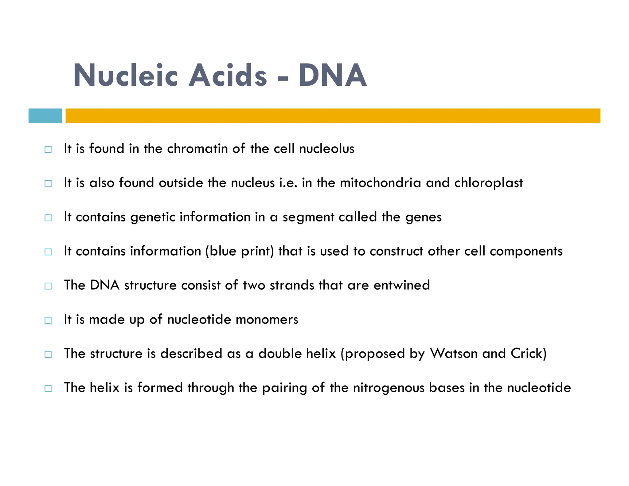 Nucleic Acids - DNA
 It is found in the chromatin of the cell nucleolus
 It is also found outside the nucleus i.e. in the mitochondria and chloroplast
 It contains genetic information in a segment called the genes
It contains information (blue print) that is used to construct other cell components
 It contains information (blue print) that is used to construct other cell components
 The DNA structure consist of two strands that are entwined
 It is made up of nucleotide monomers
 The structure is described as a double helix (proposed by Watson and Crick)
 The helix is formed through the pairing of the nitrogenous bases in the nucleotide
 