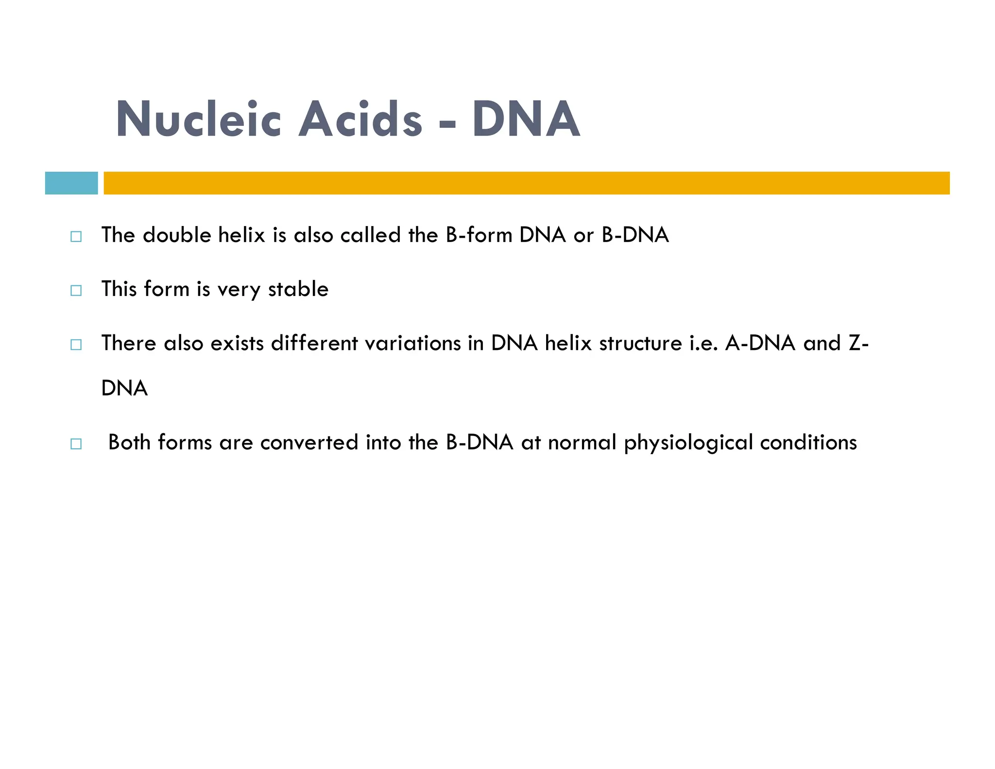 Nucleic Acids - DNA
 The double helix is also called the B-form DNA or B-DNA
 This form is very stable
 There also exists different variations in DNA helix structure i.e. A-DNA and Z-
DNA
DNA
 Both forms are converted into the B-DNA at normal physiological conditions
 