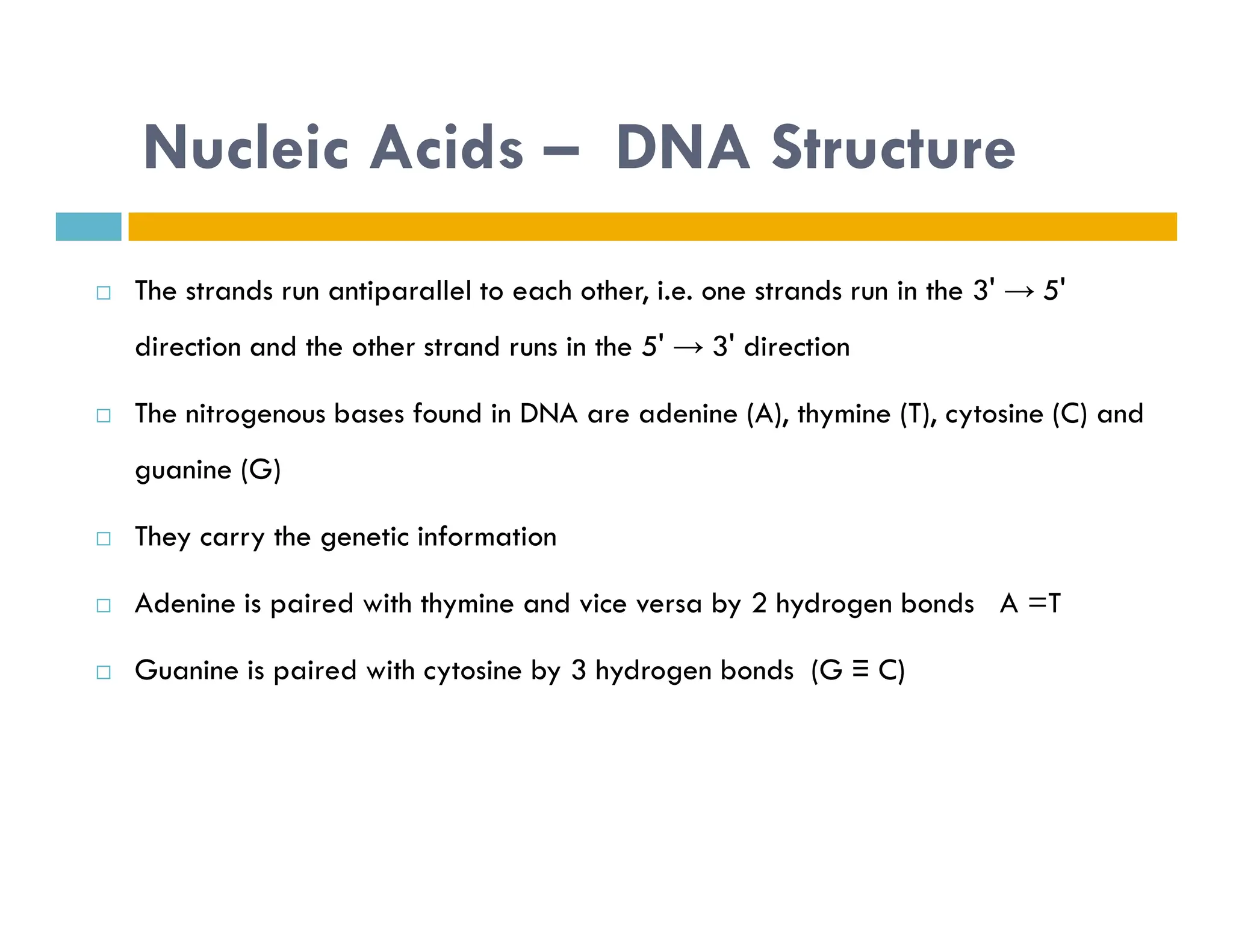 Nucleic Acids – DNA Structure
 The strands run antiparallel to each other, i.e. one strands run in the 3' → 5'
direction and the other strand runs in the 5' → 3' direction
 The nitrogenous bases found in DNA are adenine (A), thymine (T), cytosine (C) and
guanine (G)
guanine (G)
 They carry the genetic information
 Adenine is paired with thymine and vice versa by 2 hydrogen bonds A =T
 Guanine is paired with cytosine by 3 hydrogen bonds (G ≡ C)
 