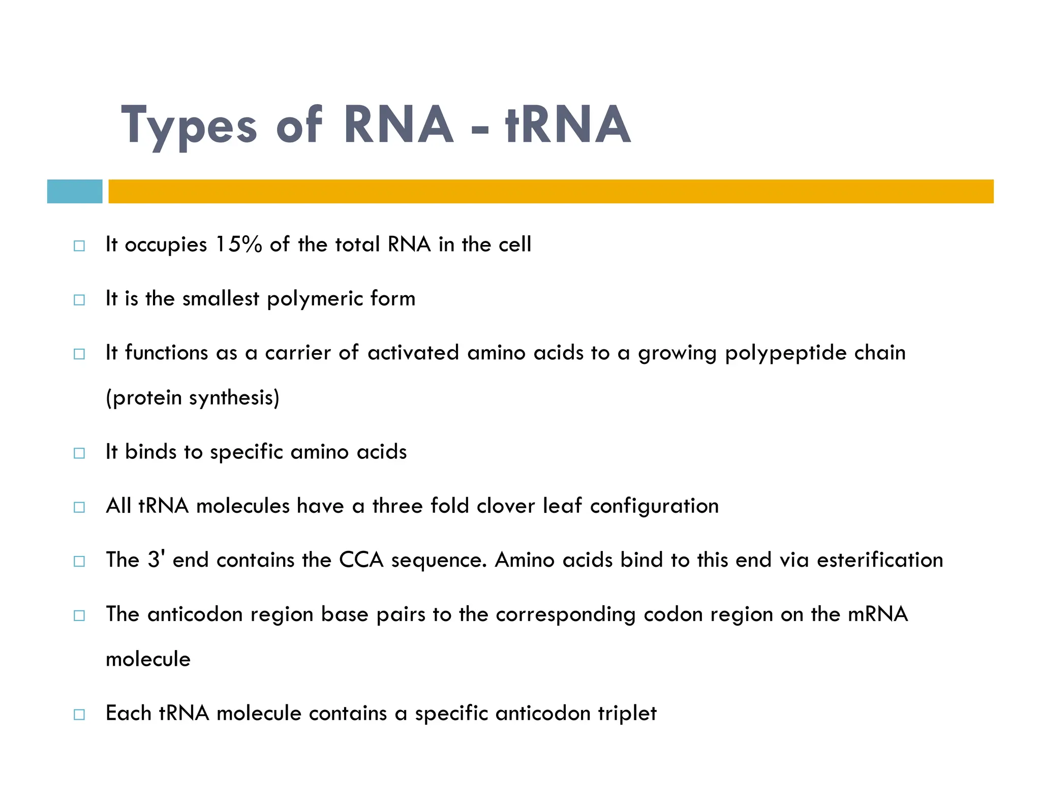 Types of RNA - tRNA
 It occupies 15% of the total RNA in the cell
 It is the smallest polymeric form
 It functions as a carrier of activated amino acids to a growing polypeptide chain
(protein synthesis)
(protein synthesis)
 It binds to specific amino acids
 All tRNA molecules have a three fold clover leaf configuration
 The 3' end contains the CCA sequence. Amino acids bind to this end via esterification
 The anticodon region base pairs to the corresponding codon region on the mRNA
molecule
 Each tRNA molecule contains a specific anticodon triplet
 