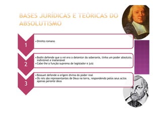 1
•Direito romano
2
•Bodin defende que o rei era o detentor da soberania, tinha um poder absoluto,
indivisível e inalienável
•Cabe-lhe a função suprema de legislador e juiz
3
•Bossuet defende a origem divina do poder real
•Os reis são representantes de Deus na terra, respondendo pelos seus actos
apenas perante deus
 