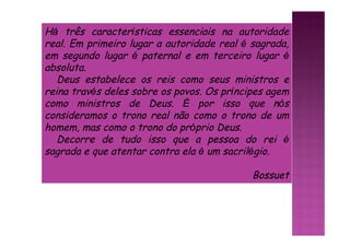 Há três características essenciais na autoridade
real. Em primeiro lugar a autoridade real é sagrada,
em segundo lugar é paternal e em terceiro lugar é
absoluta.
Deus estabelece os reis como seus ministros e
reina través deles sobre os povos. Os príncipes agem
como ministros de Deus. É por isso que nós
consideramos o trono real não como o trono de um
homem, mas como o trono do próprio Deus.
Decorre de tudo isso que a pessoa do rei é
sagrada e que atentar contra ela é um sacrilégio.
Bossuet
 