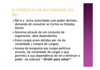 ž Rei é a única autoridade com poder decisão,
deixando de consultar as Cortes ou Estados
Gerais
ž Governa através de um conjunto de
organismos, dele dependentes
ž Estes cargos eram obtidos por via da
venalidade ( compra de cargos)
ž Acesso da burguesia aos cargos políticos
através, da venalidade de cargos o que
permitiu a sua dependência do rei e diminuir o
poder da nobreza “ Dividir para reinar”
 