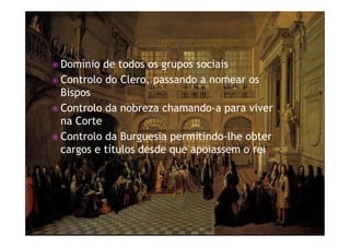 ž Domínio de todos os grupos sociais
ž Controlo do Clero, passando a nomear os
Bispos
ž Controlo da nobreza chamando-a para viver
na Corte
ž Controlo da Burguesia permitindo-lhe obter
cargos e títulos desde que apoiassem o rei
 