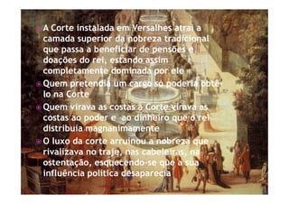 ž A Corte instalada em Versalhes atrai a
camada superior da nobreza tradicional
que passa a beneficiar de pensões e
doações do rei, estando assim
completamente dominada por ele
ž Quem pretendia um cargo só poderia obtê-
lo na Corte
ž Quem virava as costas à Corte virava as
costas ao poder e ao dinheiro que o rei
distribuía magnanimamente
ž O luxo da corte arruinou a nobreza que
rivalizava no traje, nas cabeleiras, na
ostentação, esquecendo-se que a sua
influência política desaparecia
 