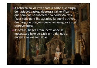 ž A nobreza ao vir viver para a corte que exigia
demasiados gastos, depressa vai verificar
que tem que se submeter ao poder do rei e
fazer tudo para lhe agradar, já que é através
dos cargos e doações que o rei assegura a sua
sobrevivência
ž As festas, bailes eram locais onde se
mostrava o luxo de cada um , daí que a
nobreza se vai endividar
 