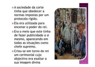 ž A sociedade da corte
tinha que obedecer a
normas impostas por um
protocolo rígido.
ž Ela era utilizada para
encenar o poder do rei.
ž Era o meio que este tinha
de fazer publicidade a si
mesmo, aparecendo em
todas as situações como
chefe supremo.
ž Criou-se em torno do rei
um cerimonial cujo
objectivo era exaltar a
sua imagem divina
 
