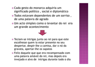 ž Cada gesto do monarca adquiria um
significado político , social e diplomático
ž Todos estavam dependentes de um sorriso ,
de uma palavra de agrado
ž Um acto simples como o levantar do rei era
um grande acontecimento
ž Teciam-se intrigas junto ao rei para que este
escolhesse quem ia estar presente no seu
despertar, despir-lhe a camisa, dar o nó da
gravata, apertar-lhe os sapatos
ž Feliz daquele que que era recompensado com
uma palavra amável do rei, mas depois era
invejado e alvo de intrigas durante todo o dia
 