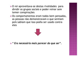 ž O rei aproveitava-se destas rivalidades para
dividir os grupos sociais e poder reinar sem
temer conspirações
ž Os comportamentos eram todos bem pensados,
as pessoas não demonstravam o que sentiam
pois sabiam que isso podia ser usado contra
eles
ž “ Era necessário mais parecer do que ser”.
 