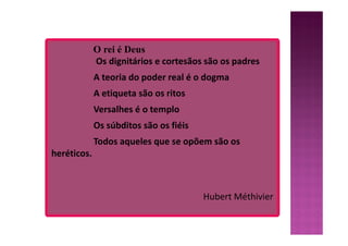 O rei é Deus
Os dignitários e cortesãos são os padres
A teoria do poder real é o dogma
A etiqueta são os ritos
Versalhes é o templo
Os súbditos são os fiéis
Todos aqueles que se opõem são os
heréticos.
Hubert Méthivier
 