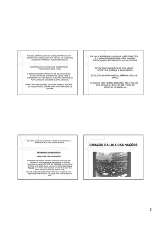 A QUEDA GENERALIZADA DO CONSUMO PROVOCAVA                       EM 1941 A ALEMANHA INVADIRIA A UNIÃO SOVIÉTICA
 SIGNIFICATIVA DIMINUIÇÃO DOS ÍNDICES DE COMÉRCIO,                    E O JAPÃO BOMBARDEARIA PEARL HARBOR,
      DESESTRUTURANDO A ECONOMIA MUNDIAL.                          PROPICIANDO A ENTRADA DOS EUA NA GUERRA.


    OCORRERAM ALTOS NÍVEIS DE DESEMPREGO
           PROVOCADOS PELA CRISE.                                    DE UM LADO ALINHAVA-SE EUA, UNIÃO
                                                                       SOVIÉTICA, FRANÇA E INGLATERRA.
 O EXPANSIONISMO IMPERIALISTA E AS RIVALIDADES
    INTRA-EUROPEIAS GERARIAM AS BASES PARA O                     DE OUTRO ALINHAVAM-SE ALEMANHA, ITÁLIA E
 SURGIMENTO DO NACISMO NA EUROPA E ABRIRIAM AS                                    JAPÃO.
     PORTAS PARA A SEGUNDA GUERRA MUNDIAL.
                                                                 O ANO DE 1943 FICARIA MARCADO PELO RECUO
DIANTE DAS PRETENSÕES DE HITLER SOBRE A POLÔNIA                      DOS REGIMES FACISTAS EM TODAS AS
   OS OCIDENTAIS SE DARIAM CONTA DAS AMEAÇAS DE                              FRENTES DE BATALHA
                      GUERRA.




 EM 1945 O CONFLITO CHEGAVA AO FIM E DESCORTINAVA A
           EMERGÊNCIA DE UMA ORDEM MUNDIAL.
                                                                 CRIAÇÃO DA LIGA DAS NAÇÕES

              RETOMANDO ALGUNS PONTOS

             CRIAÇÃO DA LIGA DAS NAÇÕES.

 Sociedade das Nações, também conhecida como Liga das
     Nações, foi uma organização internacional, a princípio
 idealizada em Janeiro de 1919, em Versalhes, nos subúrbios
  de Paris, onde as potências vencedoras da Primeira Guerra
   Mundial se reuniram para negociar um acordo de paz. Sua
            última reunião ocorreu em abril de 1946.
Um dos pontos do amplo tratado referiu-se à criação de uma
  organização internacional, cujo papel seria o de assegurar a
                              paz.




                                                                                                                  2
 