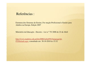 Referências :

Estrutura dos Sistemas de Ensino, For mação Profissional e Ensino para
Adultos na Europa. Edição 2007


Ministério da Educação - Decreto – Lei n.º 75/ 2008 de 22 de Abril


http://www.madeira-edu.pt/dre/DRE/tabid/901/language/pt-
PT/Default.aspx, consultado em 30-10-2010 ás 15:32
 