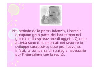 Nel periodo della prima infanzia, i bambini
occupano gran parte del loro tempo nel
gioco e nell’esplorazione di oggetti. Queste
attività sono fondamentali nel favorire lo
sviluppo successivo; esse promuovono,
infatti, la comparsa di strategie necessarie
per l’interazione con la realtà.
 