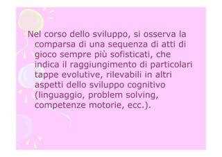 Nel corso dello sviluppo, si osserva la
comparsa di una sequenza di atti di
gioco sempre più sofisticati, che
indica il raggiungimento di particolari
tappe evolutive, rilevabili in altri
aspetti dello sviluppo cognitivo
(linguaggio, problem solving,
competenze motorie, ecc.).
 