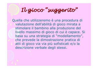 Il giocoIl gioco ““suggeritosuggerito””
Quella che utilizzeremo è una procedura di
valutazione dell’abilità di gioco mirata a
stimolare il bambino alla produzione del
livello massimo di gioco di cui è capace. Si
basa su una strategia di “modellamento”,
che prevede la dimostrazione pratica di
atti di gioco via via più sofisticati e/o la
descrizione verbale degli stessi.
 