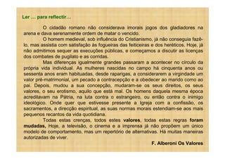 Ler   para reflectir

         O cidadão romano não considerava imorais jogos dos gladiadores na
arena e dava serenamente ordem de matar o vencido.
         O homem medieval, sob influência do Cristianismo, já não conseguia fazê-
lo, mas assistia com satisfação às fogueiras das feiticeiras e dos heréticos. Hoje, já
não admitimos sequer as execuções públicas, e começamos a discutir as licenças
dos combates de pugilato e as corridas.
         Mas diferenças igualmente grandes passaram a acontecer no círculo da
própria vida individual. As mulheres nascidas no campo há cinquenta anos ou
sessenta anos eram habituadas, desde raparigas, a considerarem a virgindade um
valor pré-matrimonial, um pecado a contracepção e a obedecer ao marido como ao
pai. Depois, mudou a sua concepção, mudaram-se os seus direitos, os seus
valores, o seu erotismo, aquilo que está mal. Os homens daquela mesma época
acreditavam na Pátria, na luta contra o estrangeiro, ou então contra o inimigo
ideológico. Onde quer que estivesse presente a Igreja com a confissão, os
sacramentos, a direcção espiritual, as suas normas morais estendiam-se aos mais
pequenos recantos da vida quotidiana.
         Todas estas crenças, todos estes valores, todas estas regras foram
mudadas, Hoje, a televisão, o cinema e a imprensa já não propõem um único
modelo de comportamento, mas um repertório de alternativas. Há muitas maneiras
autorizadas de viver.
                                                             F. Alberoni Os Valores
 