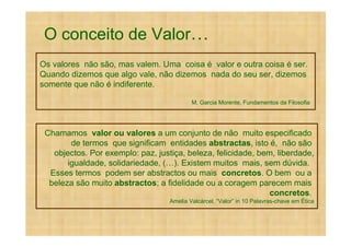 O conceito de Valor
Os valores não são, mas valem. Uma coisa é valor e outra coisa é ser.
Quando dizemos que algo vale, não dizemos nada do seu ser, dizemos
somente que não é indiferente.

                                           M. Garcia Morente, Fundamentos da Filosofia




 Chamamos valor ou valores a um conjunto de não muito especificado
        de termos que significam entidades abstractas, isto é, não são
   objectos. Por exemplo: paz, justiça, beleza, felicidade, bem, liberdade,
       igualdade, solidariedade, ( ). Existem muitos mais, sem dúvida.
  Esses termos podem ser abstractos ou mais concretos. O bem ou a
  beleza são muito abstractos; a fidelidade ou a coragem parecem mais
                                                               concretos.
                                   Amelia Valcárcel, “Valor” in 10 Palavras-chave em Ética
 