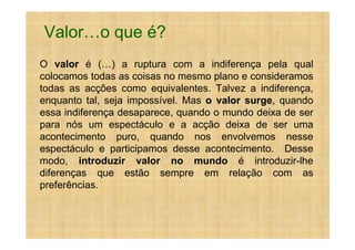 Valor       o que é?
O valor é ( ) a ruptura com a indiferença pela qual
colocamos todas as coisas no mesmo plano e consideramos
todas as acções como equivalentes. Talvez a indiferença,
enquanto tal, seja impossível. Mas o valor surge, quando
essa indiferença desaparece, quando o mundo deixa de ser
para nós um espectáculo e a acção deixa de ser uma
acontecimento puro, quando nos envolvemos nesse
espectáculo e participamos desse acontecimento. Desse
modo, introduzir valor no mundo é introduzir-lhe
diferenças que estão sempre em relação com as
preferências.
 