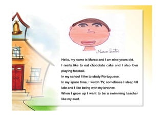 Hello, my name is Marco and I am nine years old.
I really like to eat chocolate cake and I also love
playing football.
In my school I like to study Portuguese.
In my spare time, I watch TV, sometimes I sleep till
late and I like being with my brother.
When I grow up I want to be a swimming teacher
like my aunt.
 