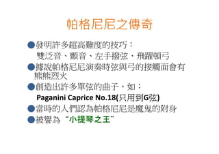 帕格尼尼之傳奇
●發明許多超高難度的技巧：
 雙泛音、顫音、左手撥弦、飛躍頓弓
●據說帕格尼尼演奏時弦與弓的接觸面會有
 熊熊烈火
●創造出許多單弦的曲子，如：
                        只用到G弦
 Paganini Caprice No.18(只用到 弦)
                        只用到
●當時的人們認為帕格尼尼是魔鬼的附身
●被譽為“小提琴之王小提琴之王”
          小提琴之王
 