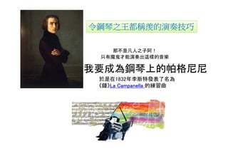 令鋼琴之王都稱羨的演奏技巧

    那不是凡人之子阿！
 只有魔鬼才能演奏出這樣的音樂

我要成為鋼琴上的帕格尼尼！
 於是在1832年李斯特發表了名為
 《鐘》La Campanella 的練習曲
    La
 