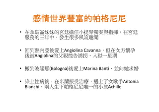 感情世界豐富的帕格尼尼
• 在拿破崙妹妹的宮廷擔任小提琴獨奏與指揮，在宮廷
  服務的三年中，發生很多風流趣聞

• 回到熱內亞後愛上Angiolina Cavanna，但在女方懷孕
  後被Angiolina的父親控告誘拐，入獄一星期

• 搬到波隆那(Bologna)後愛上Marina Banti，並向她求婚

• 染上性病後，在米蘭接受治療，遇上了女歌手Antonia
  Bianchi，兩人生下帕格尼尼唯一的小孩Achille
 