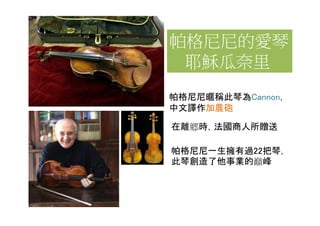 帕格尼尼的愛琴
 耶穌瓜奈里
帕格尼尼暱稱此琴為Cannon，
中文譯作加農砲

在離鄉時，法國商人所贈送

帕格尼尼一生擁有過22把琴，
此琴創造了他事業的巔峰
 