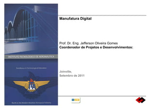 Manufatura Digital




Prof. Dr. Eng. Jefferson Oliveira Gomes
Coordenador de Projetos e Desenvolvimentos:




Joinville,
Setembro de 2011
 