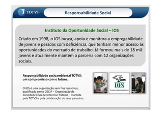 Instituto da Oportunidade Social – IOS
Criado em 1998, o IOS busca, apoia e monitora a empregabilidade
de jovens e pessoas com deficiência, que tenham menor acesso às
oportunidades do mercado de trabalho. Já formou mais de 18 mil
jovens e atualmente mantém a parceria com 12 organizações
Responsabilidade Social
jovens e atualmente mantém a parceria com 12 organizações
sociais.
Responsabilidade socioambiental TOTVS:
um compromisso com o futuro.
O IOS é uma organização sem fins lucrativos,
qualificada como OSCIP – Organização da
Sociedade Civis de Interesse Público - mantida
pela TOTVS e pela colaboração de seus parceiros.
13
 
