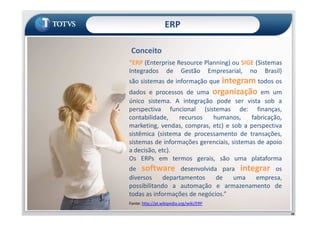 ERP
“ERP (Enterprise Resource Planning) ou SIGE (Sistemas
Integrados de Gestão Empresarial, no Brasil)
são sistemas de informação que integram todos os
dados e processos de uma organização em um
único sistema. A integração pode ser vista sob a
perspectiva funcional (sistemas de: finanças,
contabilidade, recursos humanos, fabricação,
Conceito
18
perspectiva funcional (sistemas de: finanças,
contabilidade, recursos humanos, fabricação,
marketing, vendas, compras, etc) e sob a perspectiva
sistêmica (sistema de processamento de transações,
sistemas de informações gerenciais, sistemas de apoio
a decisão, etc).
Os ERPs em termos gerais, são uma plataforma
de software desenvolvida para integrar os
diversos departamentos de uma empresa,
possibilitando a automação e armazenamento de
todas as informações de negócios.”
Fonte: http://pt.wikipedia.org/wiki/ERP
 