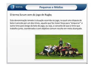 O termo Scrum vem do jogo de Rugby.
Esta denominação remete à situação ocorrida no jogo, na qual uma disputa de
bola é vencida por um dos times, aquele que faz maior força para “empurrar” o
outro time para longe da bola do jogo, ou seja, o conceito de que o time que
trabalha junto, coordenado e com objetivo comum resulta em meta alcançada.
Pequenas e Médias
59
 