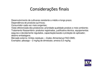Considerações finais

Desenvolvimento de cultivares resistente a médio e longo prazo;
Dependência de produtos químicos;
Consumidor cada vez mais exigentes;
Visão diferenciada dos produtores: prioridade qualidade produto e meio ambiente;
Tratamento fitossanitário: produtos registrados, justificativa técnica, equipamentos
seguros e devidamente regulados, capacitação/saúde e proteção do aplicador;
destino embalagens.
Mercado externo: limites residuais – Codex Alimentarius FAO-OMS;
Exemplos: pêssego – 2 mg/kg de dimetoato; ameixa 0,5 mg/kg.
 